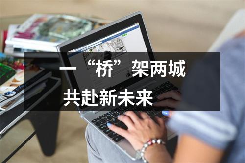 一“桥”架两城 共赴新未来