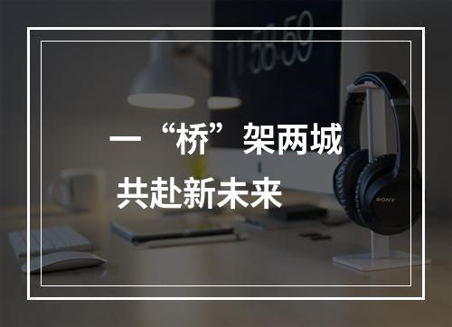 一“桥”架两城 共赴新未来