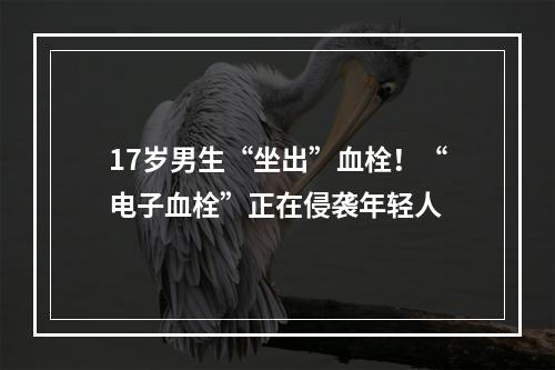 17岁男生“坐出”血栓！“电子血栓”正在侵袭年轻人