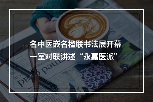 名中医嵌名楹联书法展开幕 一室对联讲述“永嘉医派”