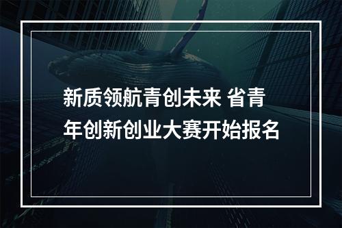 新质领航青创未来 省青年创新创业大赛开始报名