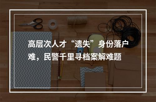 高层次人才“遗失”身份落户难，民警千里寻档案解难题