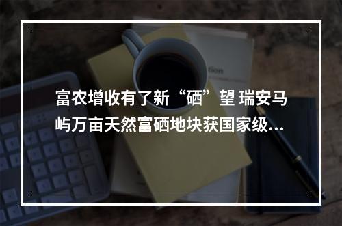 富农增收有了新“硒”望 瑞安马屿万亩天然富硒地块获国家级认定