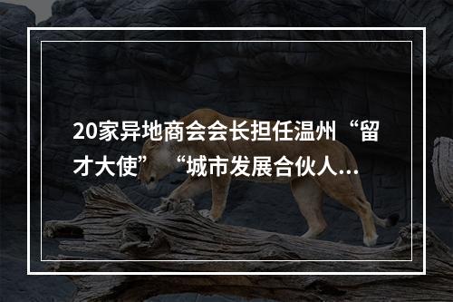 20家异地商会会长担任温州“留才大使” “城市发展合伙人”期待更多高校毕业生留下来