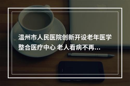 温州市人民医院创新开设老年医学整合医疗中心 老人看病不再东奔西跑