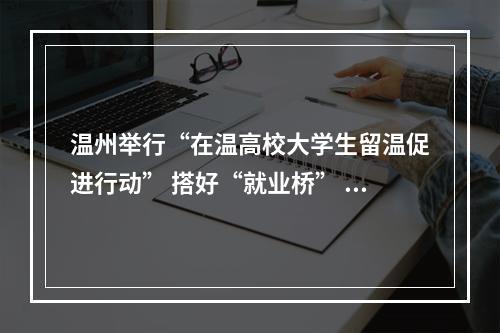 温州举行“在温高校大学生留温促进行动” 搭好“就业桥” 让高校学子与城市双向奔赴