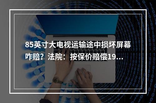 85英寸大电视运输途中损坏屏幕咋赔？法院：按保价赔偿19000元！