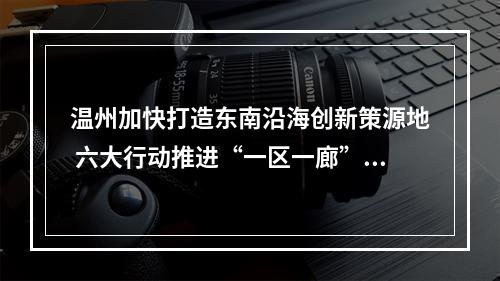 温州加快打造东南沿海创新策源地 六大行动推进“一区一廊”精彩蝶变