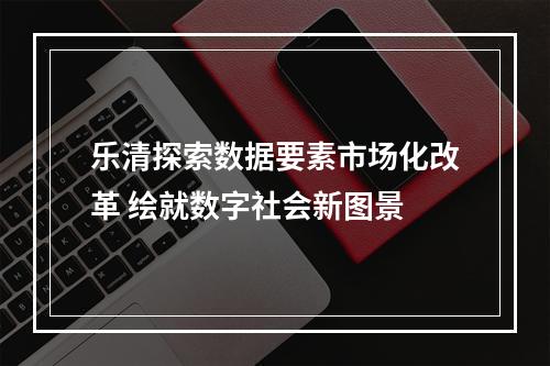 乐清探索数据要素市场化改革 绘就数字社会新图景
