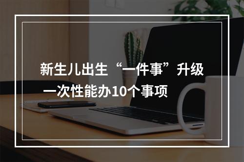 新生儿出生“一件事”升级 一次性能办10个事项