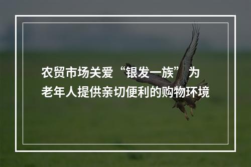 农贸市场关爱“银发一族” 为老年人提供亲切便利的购物环境