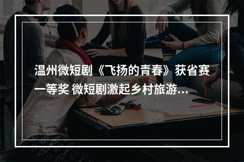 温州微短剧《飞扬的青春》获省赛一等奖 微短剧激起乡村旅游热潮