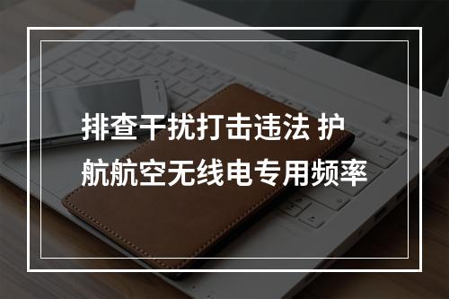 排查干扰打击违法 护航航空无线电专用频率