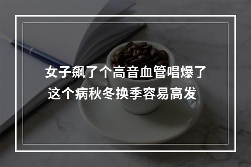 女子飙了个高音血管唱爆了 这个病秋冬换季容易高发