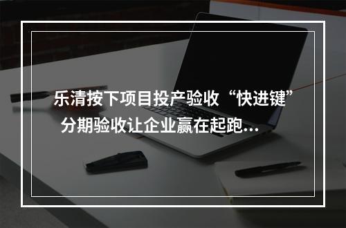 乐清按下项目投产验收“快进键”  分期验收让企业赢在起跑线