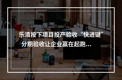 乐清按下项目投产验收“快进键”  分期验收让企业赢在起跑线