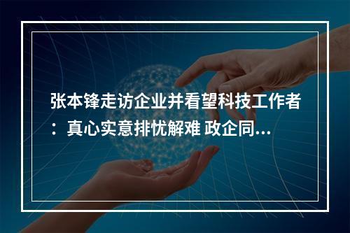 张本锋走访企业并看望科技工作者：真心实意排忧解难 政企同心共克时艰