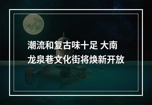 潮流和复古味十足 大南龙泉巷文化街将焕新开放