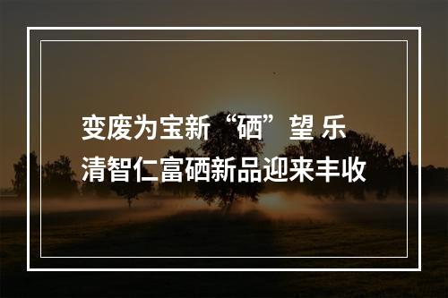 变废为宝新“硒”望 乐清智仁富硒新品迎来丰收