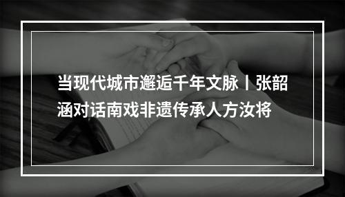当现代城市邂逅千年文脉丨张韶涵对话南戏非遗传承人方汝将