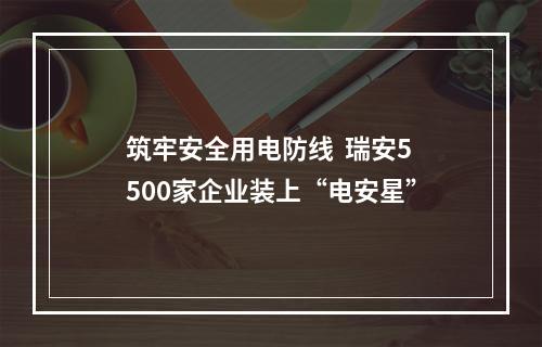 筑牢安全用电防线  瑞安5500家企业装上“电安星”