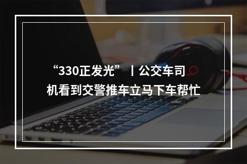 “330正发光”丨公交车司机看到交警推车立马下车帮忙
