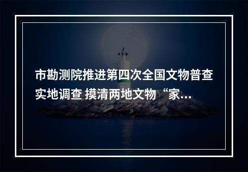 市勘测院推进第四次全国文物普查实地调查 摸清两地文物“家底”