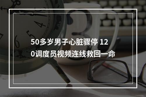 50多岁男子心脏骤停 120调度员视频连线救回一命