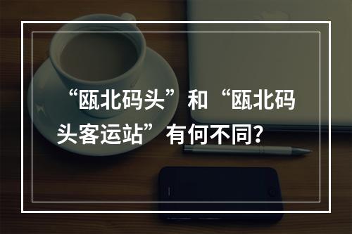 “瓯北码头”和“瓯北码头客运站”有何不同？