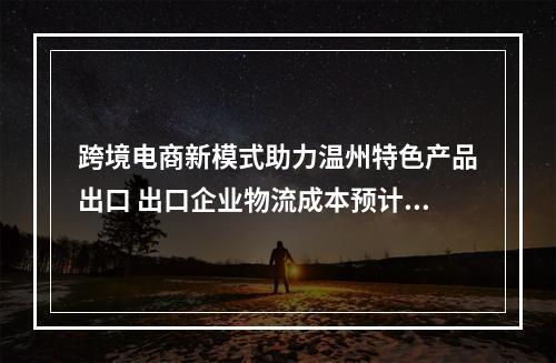 跨境电商新模式助力温州特色产品出口 出口企业物流成本预计节省两成以上