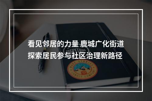 看见邻居的力量 鹿城广化街道探索居民参与社区治理新路径