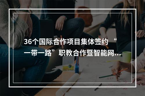 36个国际合作项目集体签约 “一带一路”职教合作暨智能网联发展论坛举行