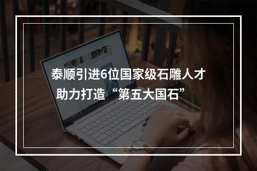 泰顺引进6位国家级石雕人才  助力打造“第五大国石”