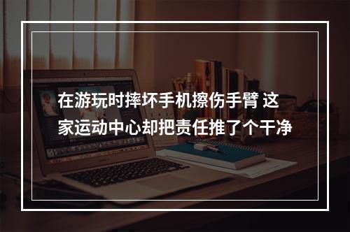 在游玩时摔坏手机擦伤手臂 这家运动中心却把责任推了个干净