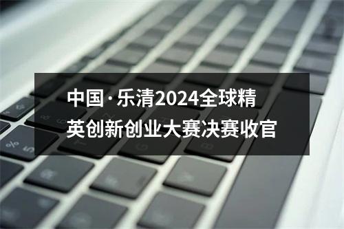 中国·乐清2024全球精英创新创业大赛决赛收官
