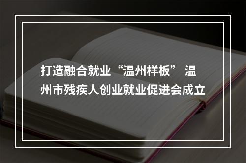 打造融合就业“温州样板” 温州市残疾人创业就业促进会成立