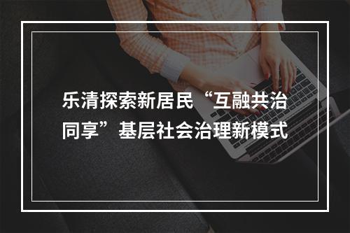 乐清探索新居民“互融共治同享”基层社会治理新模式