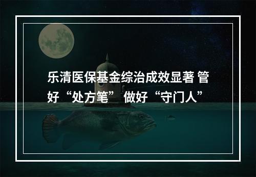 乐清医保基金综治成效显著 管好“处方笔” 做好“守门人”