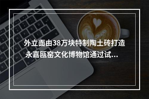外立面由38万块特制陶土砖打造 永嘉瓯窑文化博物馆通过试验收