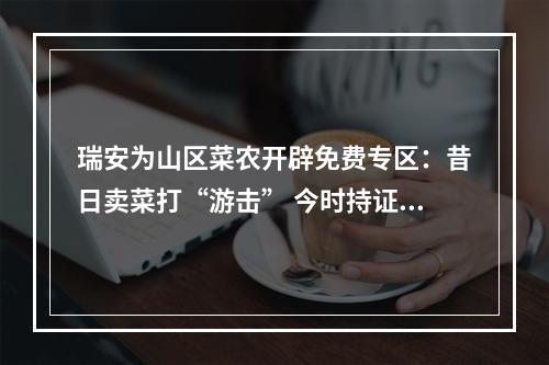 瑞安为山区菜农开辟免费专区：昔日卖菜打“游击” 今时持证有摊位