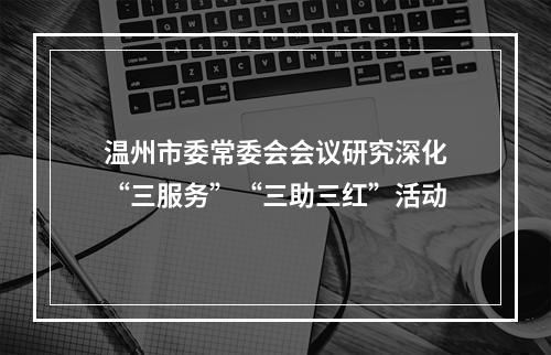 温州市委常委会会议研究深化“三服务”“三助三红”活动