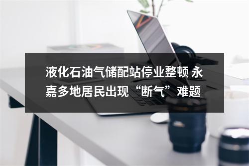 液化石油气储配站停业整顿 永嘉多地居民出现“断气”难题