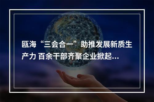 瓯海“三会合一”助推发展新质生产力 百余干部齐聚企业掀起“头脑风暴”