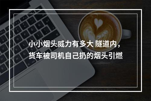 小小烟头威力有多大 隧道内，货车被司机自己扔的烟头引燃