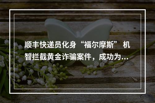 顺丰快递员化身“福尔摩斯” 机智拦截黄金诈骗案件，成功为客户挽回4万元财产