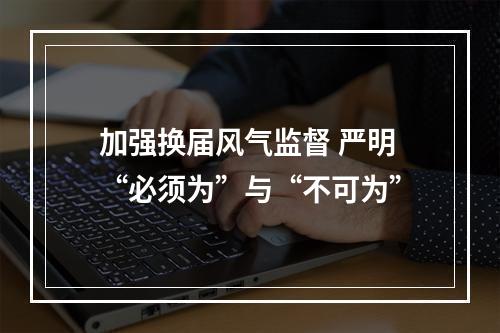 加强换届风气监督 严明“必须为”与“不可为”