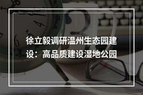 徐立毅调研温州生态园建设：高品质建设湿地公园