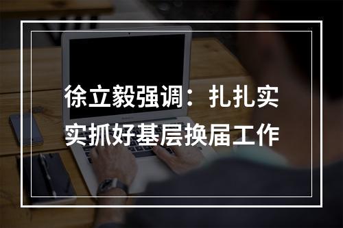 徐立毅强调：扎扎实实抓好基层换届工作