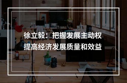 徐立毅：把握发展主动权 提高经济发展质量和效益