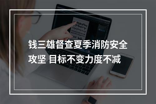 钱三雄督查夏季消防安全攻坚 目标不变力度不减